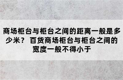 商场柜台与柜台之间的距离一般是多少米？ 百货商场柜台与柜台之间的宽度一般不得小于